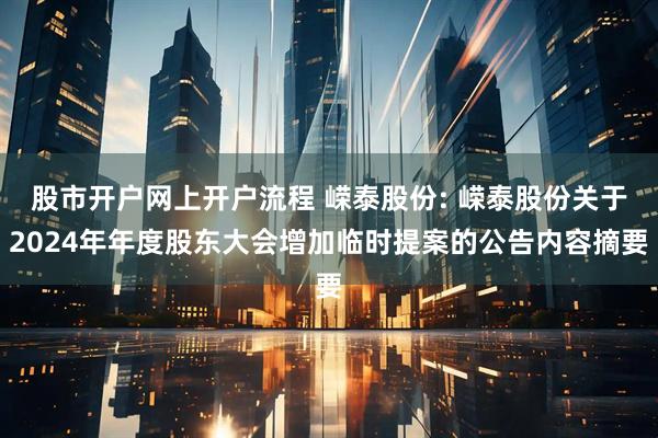 股市开户网上开户流程 嵘泰股份: 嵘泰股份关于2024年年度股东大会增加临时提案的公告内容摘要