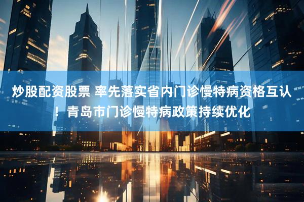 炒股配资股票 率先落实省内门诊慢特病资格互认！青岛市门诊慢特病政策持续优化