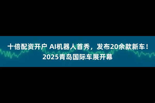 十倍配资开户 AI机器人首秀，发布20余款新车！2025青岛国际车展开幕