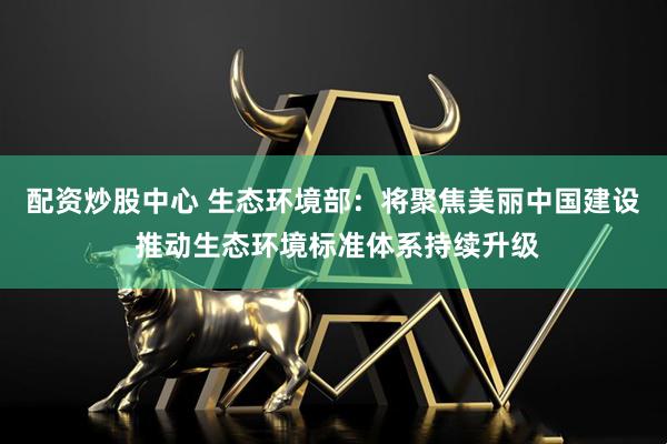配资炒股中心 生态环境部：将聚焦美丽中国建设 推动生态环境标准体系持续升级