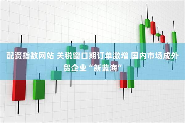 配资指数网站 关税窗口期订单激增 国内市场成外贸企业“新蓝海”