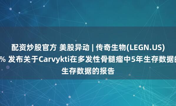 配资炒股官方 美股异动 | 传奇生物(LEGN.US)涨逾6% 发布关于Carvykti在多发性骨髓瘤中5年生存数据的报告