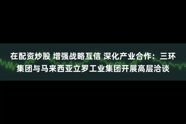 在配资炒股 增强战略互信 深化产业合作：三环集团与马来西亚立罗工业集团开展高层洽谈
