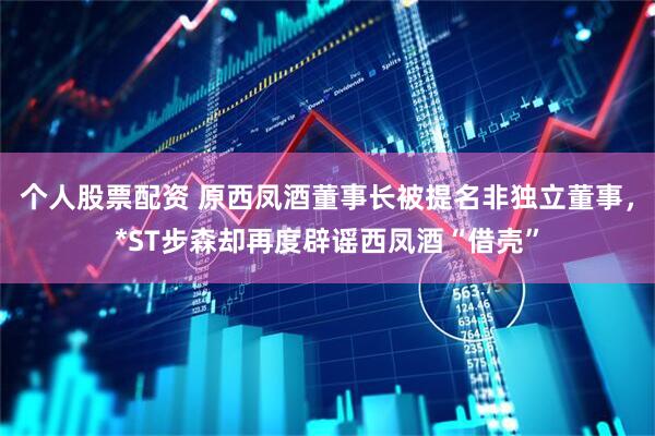 个人股票配资 原西凤酒董事长被提名非独立董事，*ST步森却再度辟谣西凤酒“借壳”