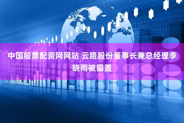 中国股票配资网网站 云路股份董事长兼总经理李晓雨被留置