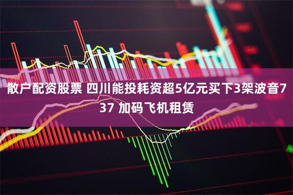 散户配资股票 四川能投耗资超5亿元买下3架波音737 加码飞机租赁