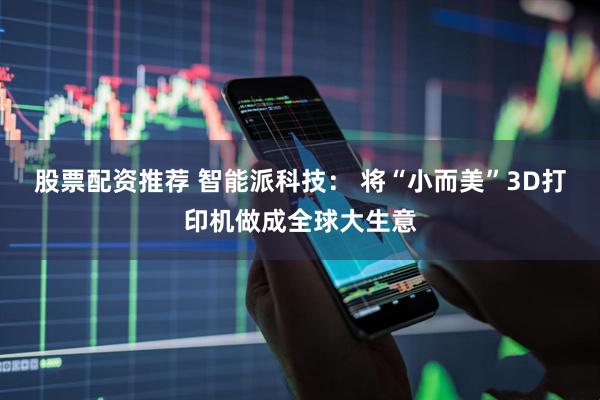 股票配资推荐 智能派科技： 将“小而美”3D打印机做成全球大生意