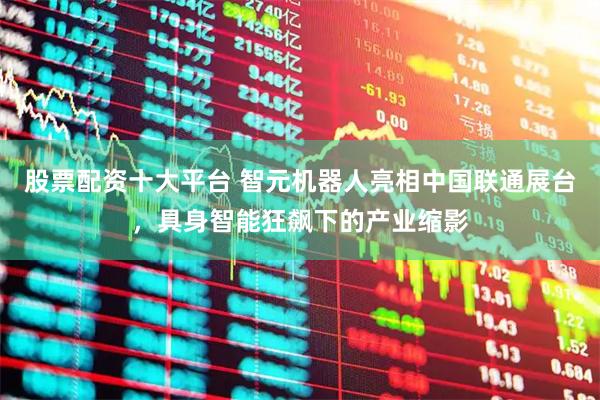 股票配资十大平台 智元机器人亮相中国联通展台，具身智能狂飙下的产业缩影