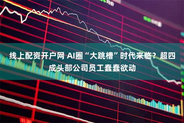 线上配资开户网 AI圈“大跳槽”时代来临？超四成头部公司员工蠢蠢欲动