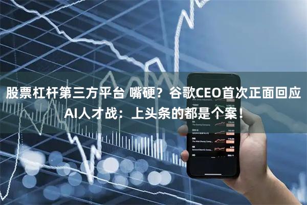 股票杠杆第三方平台 嘴硬？谷歌CEO首次正面回应AI人才战：上头条的都是个案！