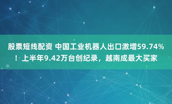 股票短线配资 中国工业机器人出口激增59.74%！上半年9.42万台创纪录，越南成最大买家