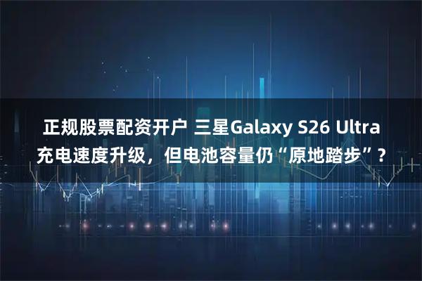 正规股票配资开户 三星Galaxy S26 Ultra充电速度升级，但电池容量仍“原地踏步”？