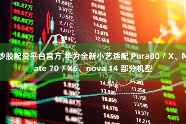 炒股配资平台官方 华为全新小艺适配 Pura80 / X、Mate 70 / X6、nova 14 部分机型
