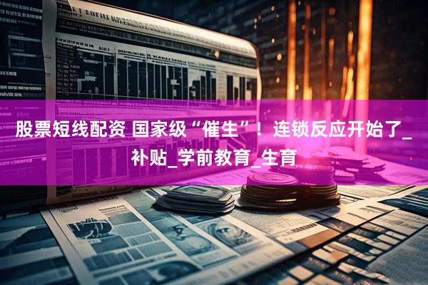 股票短线配资 国家级“催生”！连锁反应开始了_补贴_学前教育_生育