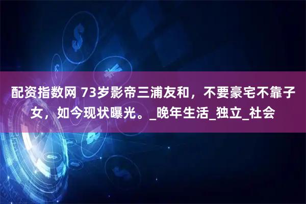 配资指数网 73岁影帝三浦友和，不要豪宅不靠子女，如今现状曝光。_晚年生活_独立_社会