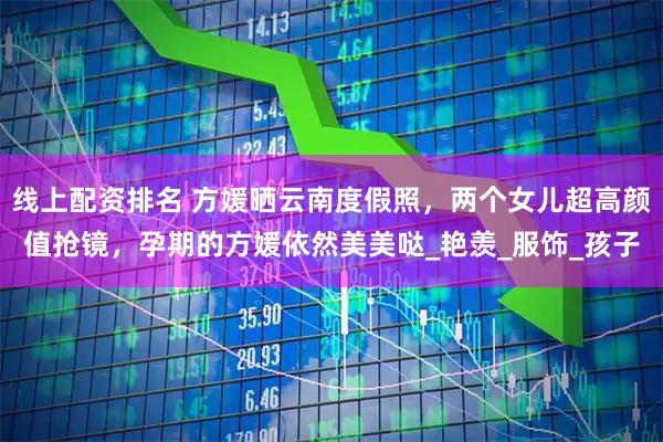 线上配资排名 方媛晒云南度假照，两个女儿超高颜值抢镜，孕期的方媛依然美美哒_艳羡_服饰_孩子