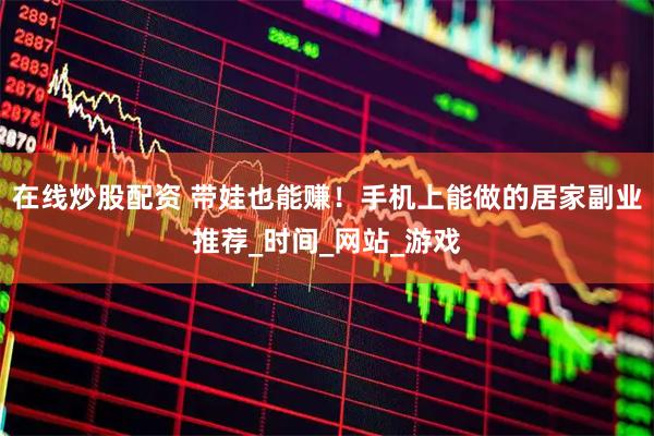 在线炒股配资 带娃也能赚！手机上能做的居家副业推荐_时间_网站_游戏