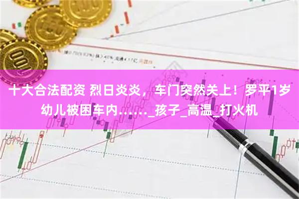 十大合法配资 烈日炎炎，车门突然关上！罗平1岁幼儿被困车内……_孩子_高温_打火机