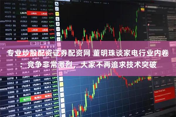 专业炒股配资证券配资网 董明珠谈家电行业内卷：竞争非常激烈，大家不再追求技术突破