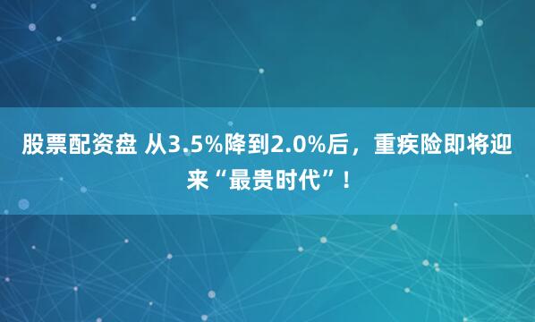 股票配资盘 从3.5%降到2.0%后，重疾险即将迎来“最贵时代”！