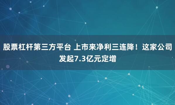 股票杠杆第三方平台 上市来净利三连降！这家公司发起7.3亿元定增