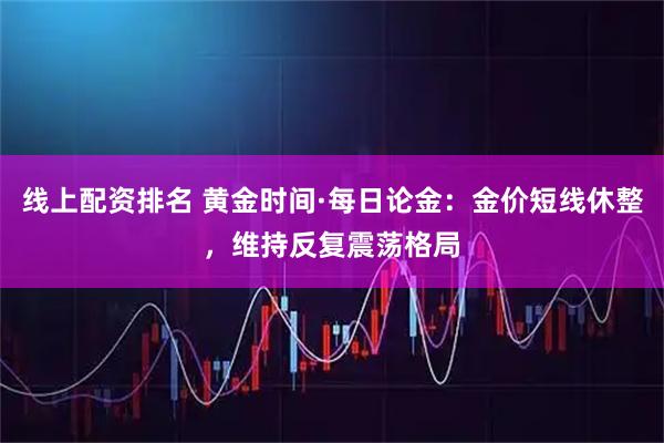 线上配资排名 黄金时间·每日论金：金价短线休整，维持反复震荡格局