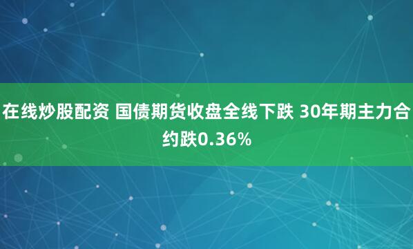 在线炒股配资 国债期货收盘全线下跌 30年期主力合约跌0.36%