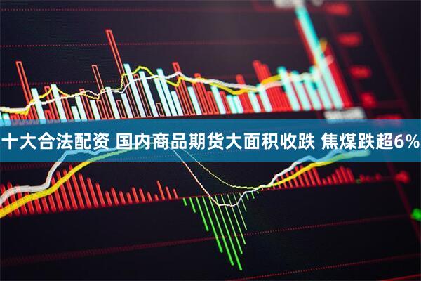 十大合法配资 国内商品期货大面积收跌 焦煤跌超6%