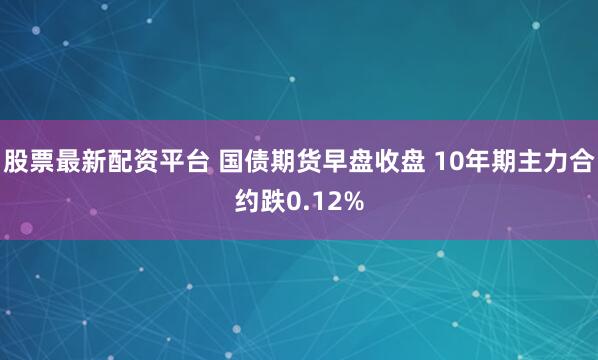 股票最新配资平台 国债期货早盘收盘 10年期主力合约跌0.12%