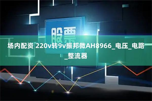 场内配资 220v转9v振邦微AH8966_电压_电路_整流器