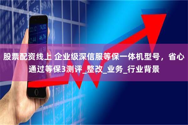 股票配资线上 企业级深信服等保一体机型号，省心通过等保3测评_整改_业务_行业背景
