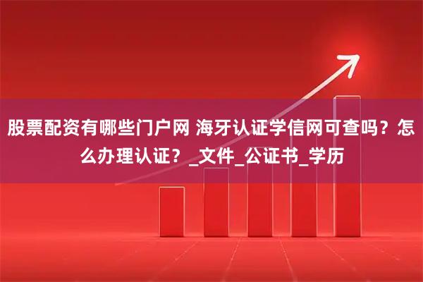 股票配资有哪些门户网 海牙认证学信网可查吗？怎么办理认证？_文件_公证书_学历