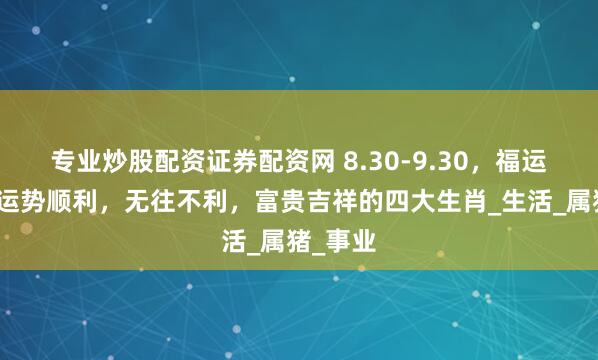 专业炒股配资证券配资网 8.30-9.30，福运连连，运势顺利，无往不利，富贵吉祥的四大生肖_生活_属猪_事业
