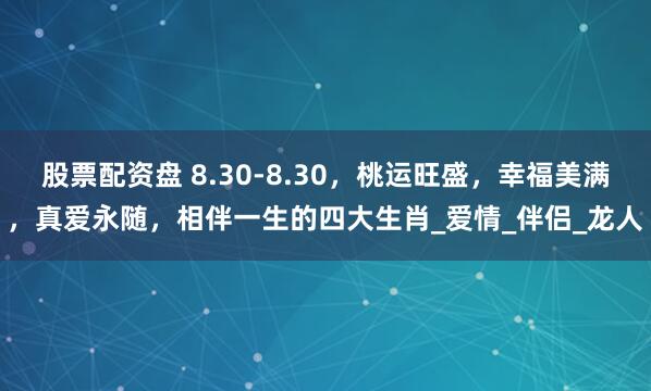 股票配资盘 8.30-8.30，桃运旺盛，幸福美满，真爱永随，相伴一生的四大生肖_爱情_伴侣_龙人