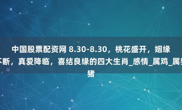 中国股票配资网 8.30-8.30，桃花盛开，姻缘不断，真爱降临，喜结良缘的四大生肖_感情_属鸡_属猪
