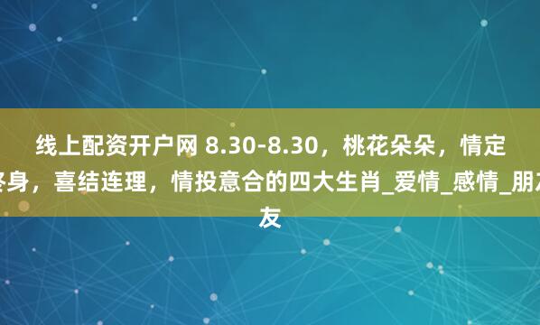 线上配资开户网 8.30-8.30，桃花朵朵，情定终身，喜结连理，情投意合的四大生肖_爱情_感情_朋友