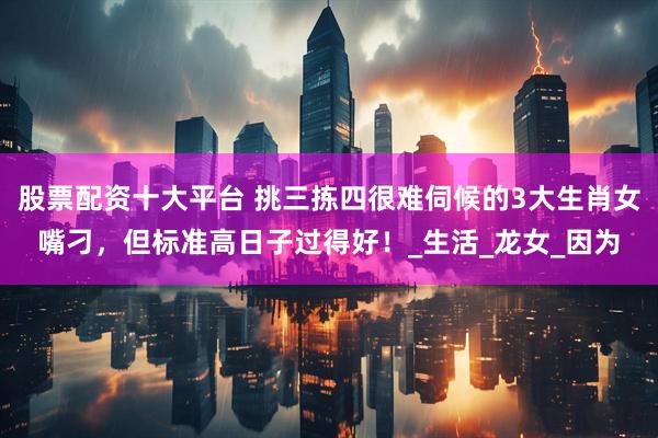 股票配资十大平台 挑三拣四很难伺候的3大生肖女嘴刁，但标准高日子过得好！_生活_龙女_因为