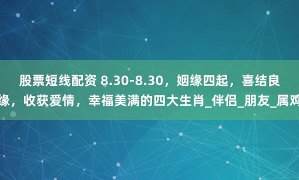 股票短线配资 8.30-8.30，姻缘四起，喜结良缘，收获爱情，幸福美满的四大生肖_伴侣_朋友_属鸡