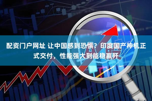 配资门户网址 让中国感到恐惧？印度国产神机正式交付，性能强大到能稳赢歼