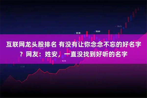 互联网龙头股排名 有没有让你念念不忘的好名字？网友：姓安，一直没找到好听的名字