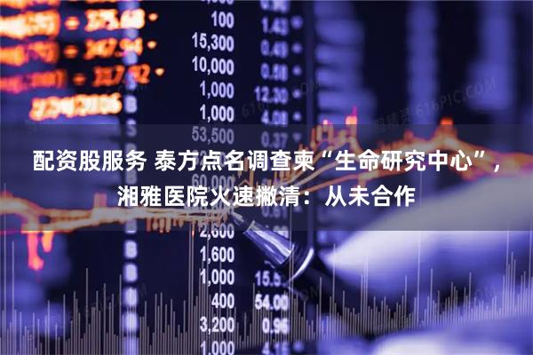 配资股服务 泰方点名调查柬“生命研究中心”，湘雅医院火速撇清：从未合作