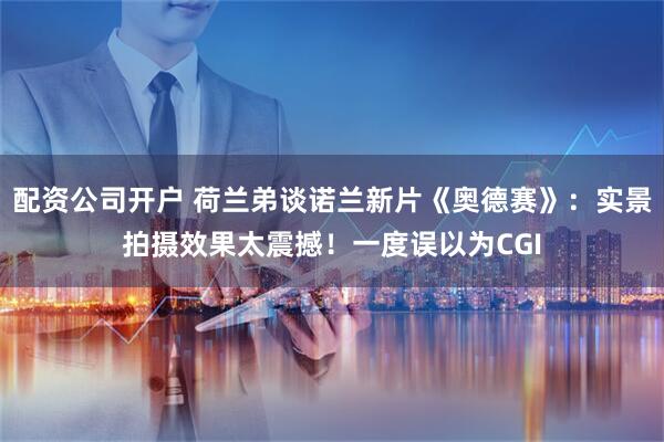 配资公司开户 荷兰弟谈诺兰新片《奥德赛》：实景拍摄效果太震撼！一度误以为CGI
