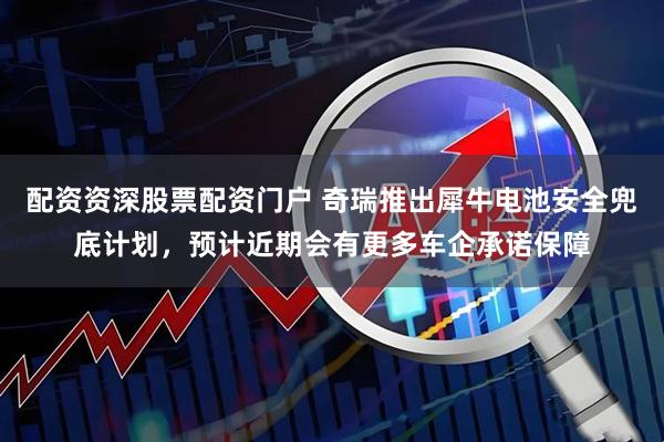 配资资深股票配资门户 奇瑞推出犀牛电池安全兜底计划，预计近期会有更多车企承诺保障