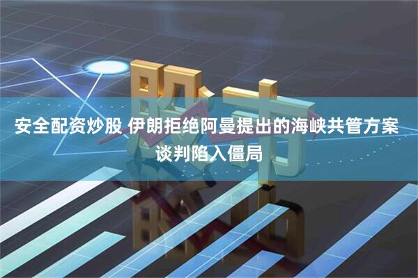 安全配资炒股 伊朗拒绝阿曼提出的海峡共管方案 谈判陷入僵局