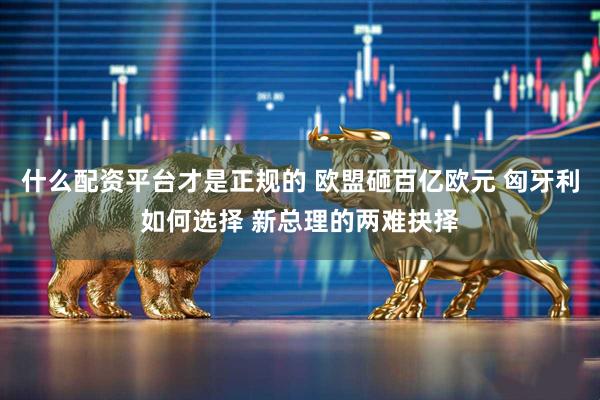 什么配资平台才是正规的 欧盟砸百亿欧元 匈牙利如何选择 新总理的两难抉择
